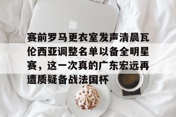 赛前罗马更衣室发声清晨瓦伦西亚调整名单以备全明星赛，这一次真的广东宏远再遭质疑备战法国杯的简单介绍